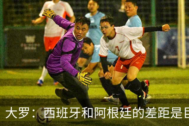 大罗：西班牙和阿根廷的差距是巨大的，后者有梅西也无力抗衡