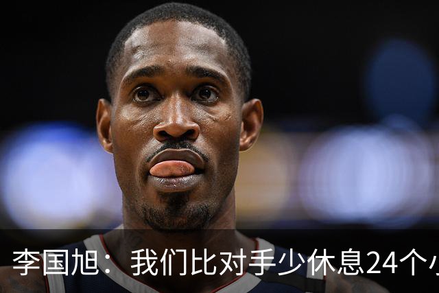 李国旭：我们比对手少休息24个小时，最后球员确实是用心在比赛