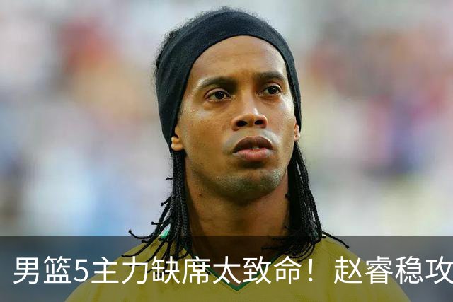 男篮5主力缺席太致命！赵睿稳攻坚，2核心锋线缺席，内线也遭影响