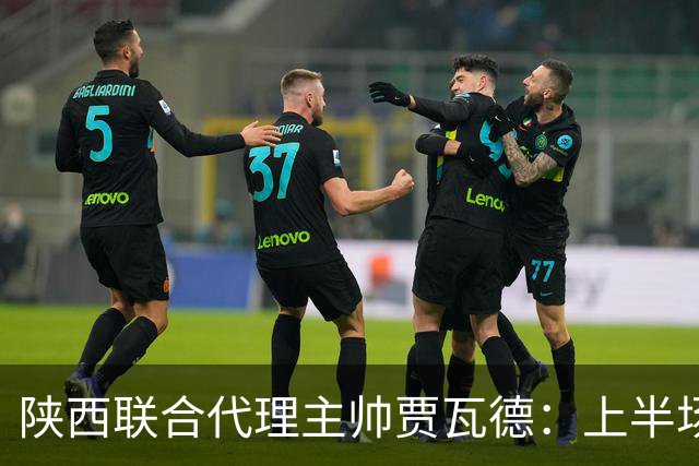 陕西联合代理主帅贾瓦德：上半场球队表现完美，最后我们做的更好