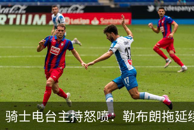 骑士电台主持怒喷：勒布朗拖延续约，这已经让人恼火