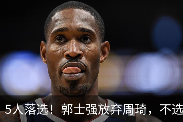 5人落选！郭士强放弃周琦，不选张镇麟有隐情？徐杰告别国家队